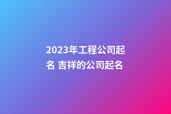 2023年工程公司起名 吉祥的公司起名